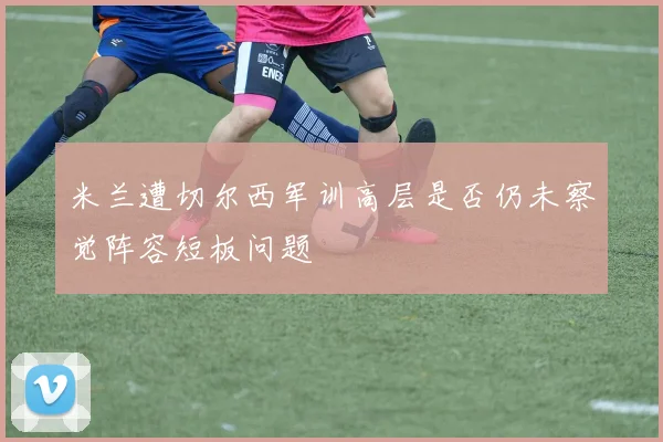 米兰遭切尔西军训高层是否仍未察觉阵容短板问题