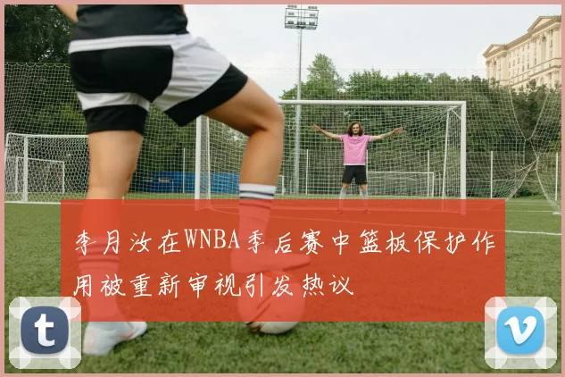 李月汝在WNBA季后赛中篮板保护作用被重新审视引发热议