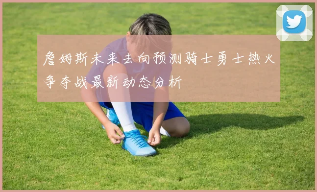 詹姆斯未来去向预测骑士勇士热火争夺战最新动态分析