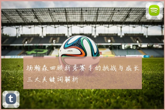 杨瀚森回顾新秀赛季的挑战与成长三大关键词解析