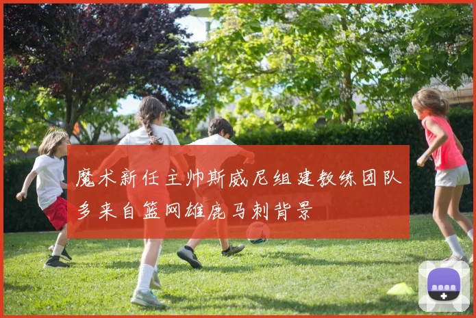 魔术新任主帅斯威尼组建教练团队多来自篮网雄鹿马刺背景