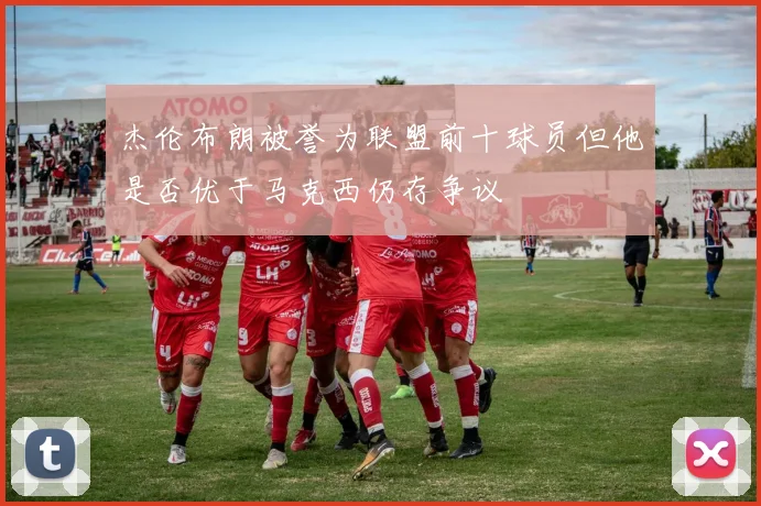 杰伦布朗被誉为联盟前十球员但他是否优于马克西仍存争议