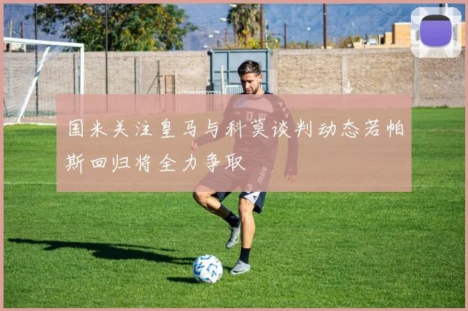 国米关注皇马与科莫谈判动态若帕斯回归将全力争取