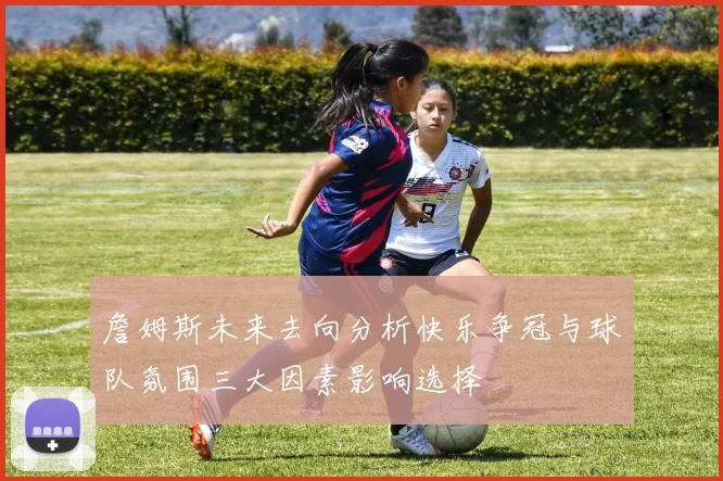 詹姆斯未来去向分析快乐争冠与球队氛围三大因素影响选择