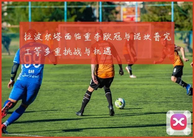 拉波尔塔面临重夺欧冠与诺坎普完工等多重挑战与机遇