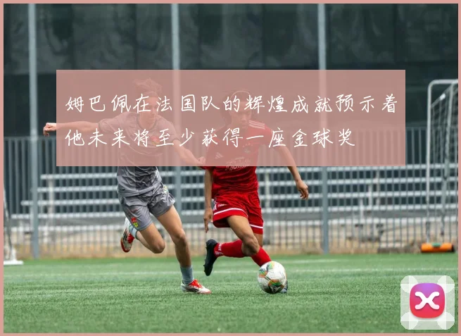 姆巴佩在法国队的辉煌成就预示着他未来将至少获得一座金球奖