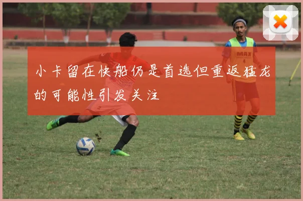 小卡留在快船仍是首选但重返猛龙的可能性引发关注
