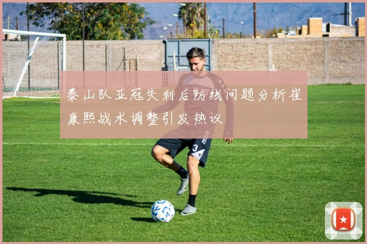 泰山队亚冠失利后防线问题分析崔康熙战术调整引发热议