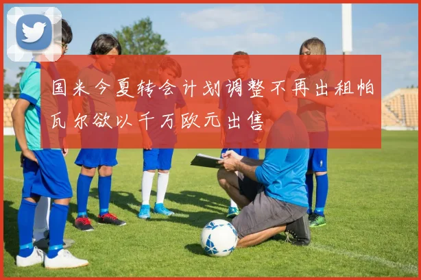 国米今夏转会计划调整不再出租帕瓦尔欲以千万欧元出售