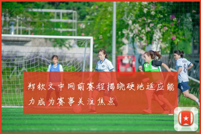 郑钦文中网前赛程揭晓硬地适应能力成为赛事关注焦点