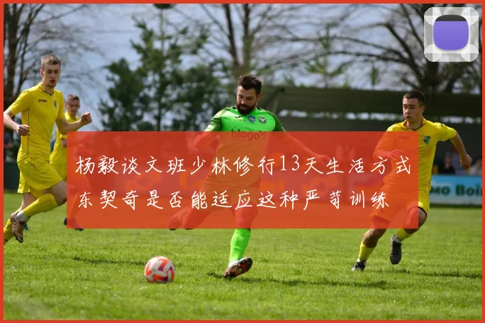 杨毅谈文班少林修行13天生活方式东契奇是否能适应这种严苛训练
