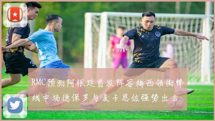 RMC预测阿根廷首发阵容梅西领衔锋线中场德保罗与麦卡恩佐强势出击