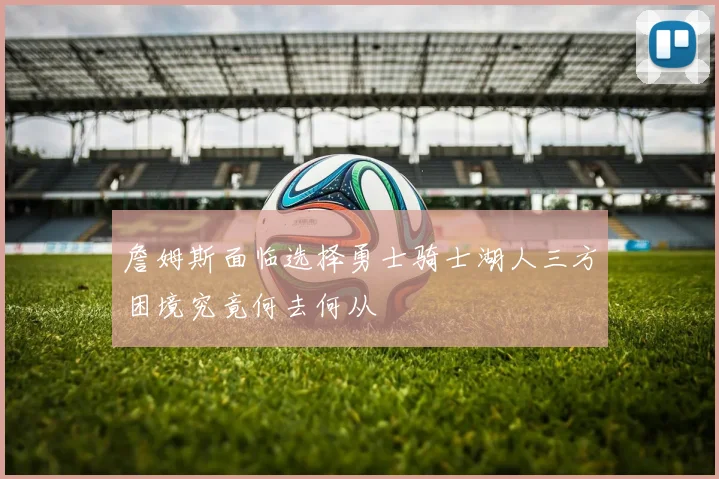 詹姆斯面临选择勇士骑士湖人三方困境究竟何去何从